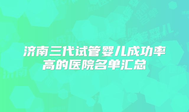 济南三代试管婴儿成功率高的医院名单汇总