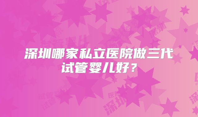 深圳哪家私立医院做三代试管婴儿好？