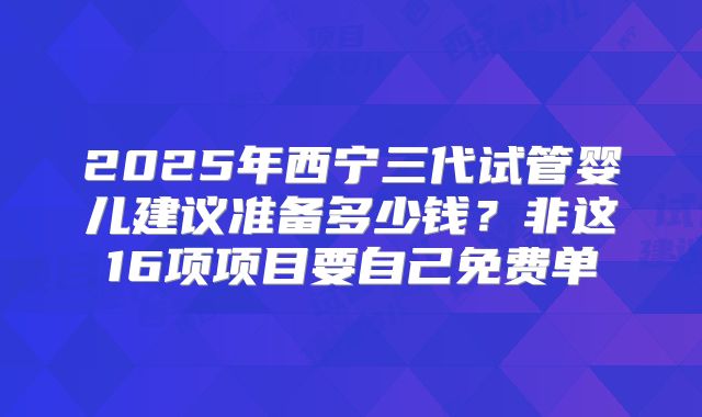 2025年西宁三代试管婴儿建议准备多少钱？非这16项项目要自己免费单
