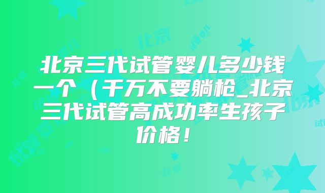 北京三代试管婴儿多少钱一个（千万不要躺枪_北京三代试管高成功率生孩子价格！