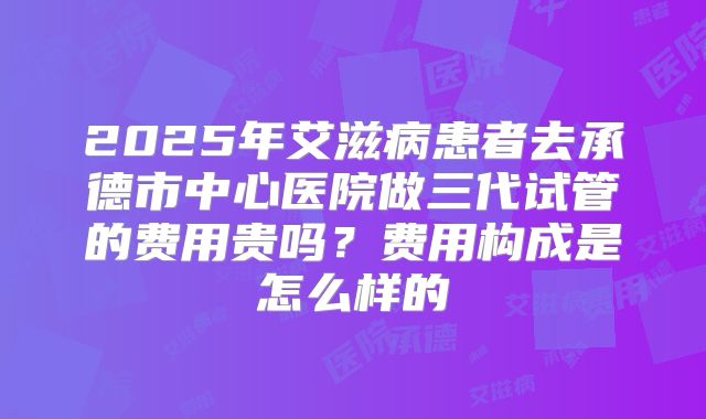 2025年艾滋病患者去承德市中心医院做三代试管的费用贵吗?费用构成是怎么样的