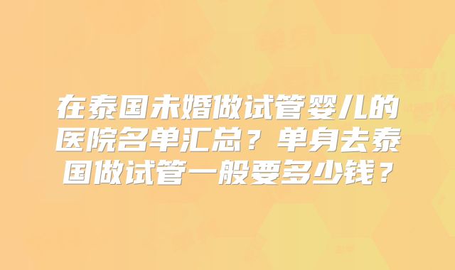 在泰国未婚做试管婴儿的医院名单汇总？单身去泰国做试管一般要多少钱？
