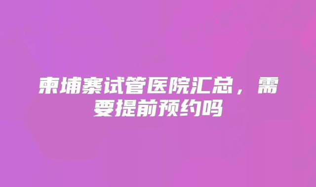 柬埔寨试管医院汇总,需要提前预约吗