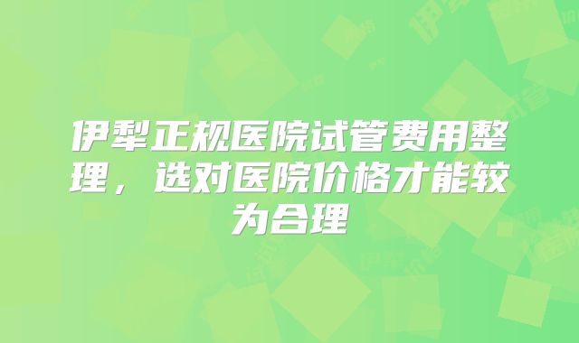 伊犁正规医院试管费用整理,选对医院价格才能较为合理