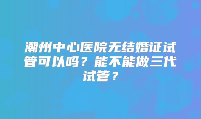 潮州中心医院无结婚证试管可以吗?能不能做三代试管?