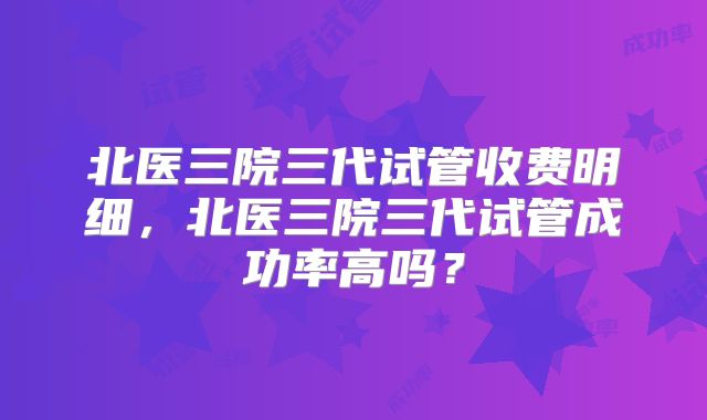 北医三院三代试管收费明细,北医三院三代试管成功率高吗?