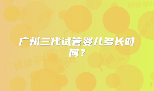 广州三代试管婴儿多长时间?