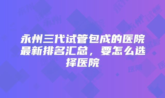 永州三代试管包成的医院最新排名汇总，要怎么选择医院
