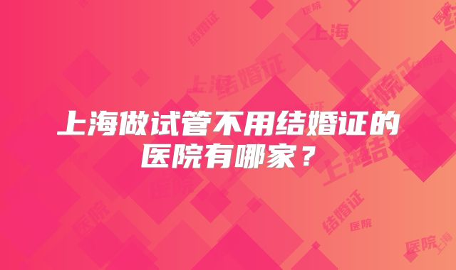 上海做试管不用结婚证的医院有哪家？