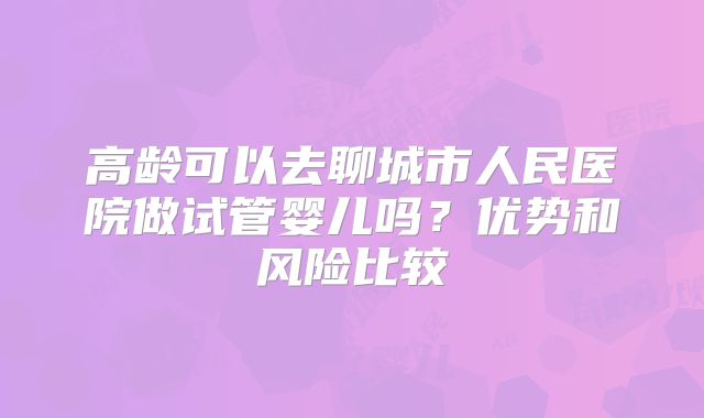 高龄可以去聊城市人民医院做试管婴儿吗？优势和风险比较