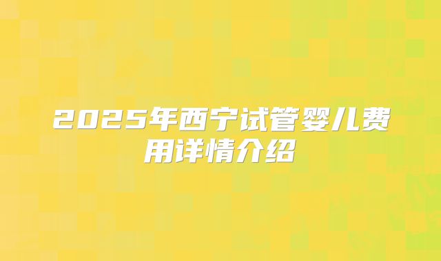 2025年西宁试管婴儿费用详情介绍