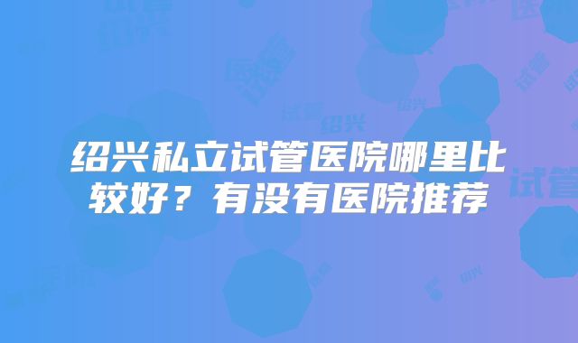 绍兴私立试管医院哪里比较好？有没有医院推荐