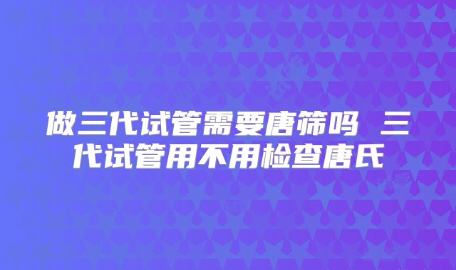 做三代试管需要唐筛吗 三代试管用不用检查唐氏