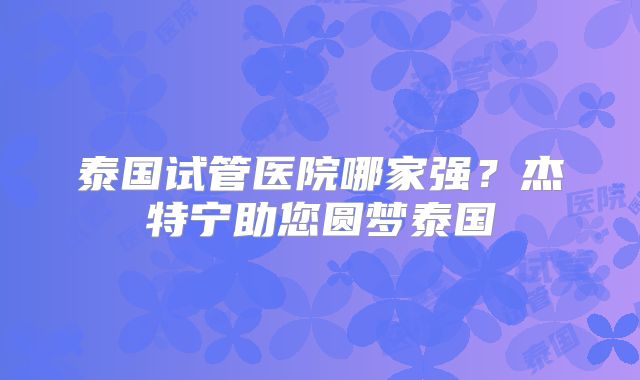 泰国试管医院哪家强？杰特宁助您圆梦泰国