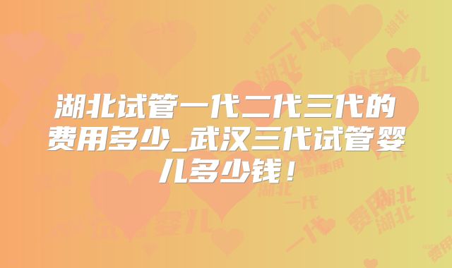 湖北试管一代二代三代的费用多少_武汉三代试管婴儿多少钱!