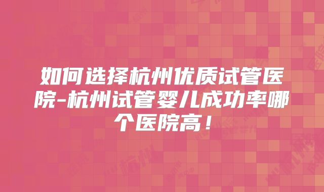 如何选择杭州优质试管医院-杭州试管婴儿成功率哪个医院高！