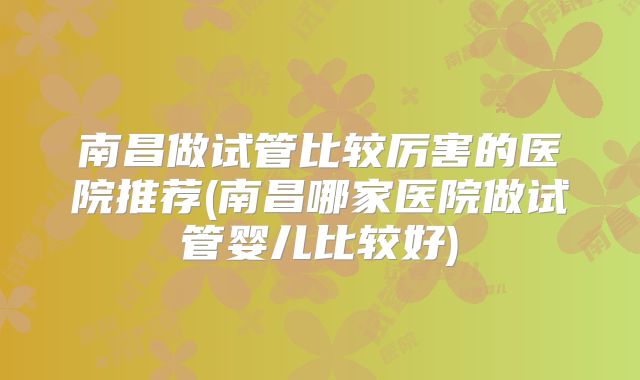 南昌做试管比较厉害的医院推荐(南昌哪家医院做试管婴儿比较好)