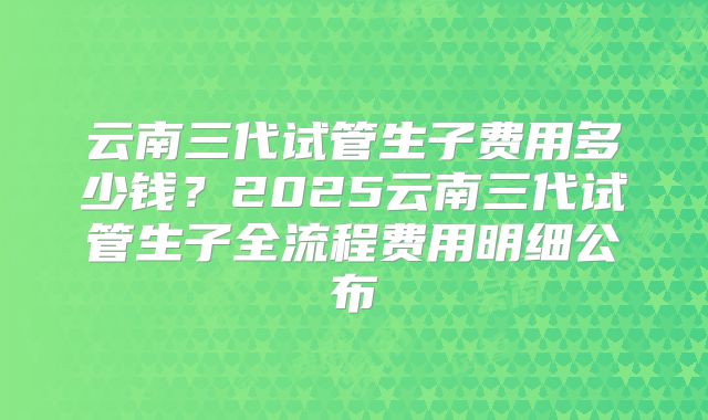 云南三代试管生子费用多少钱？2025云南三代试管生子全流程费用明细公布