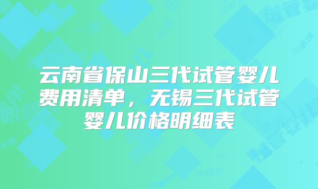 云南省保山三代试管婴儿费用清单,无锡三代试管婴儿价格明细表