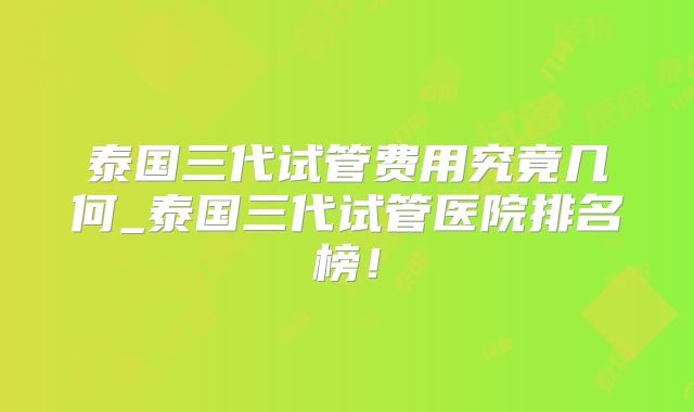 泰国三代试管费用究竟几何_泰国三代试管医院排名榜！