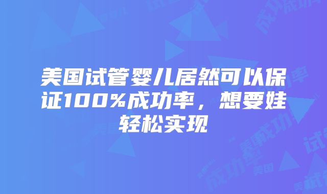 美国试管婴儿居然可以保证100%成功率,想要娃轻松实现