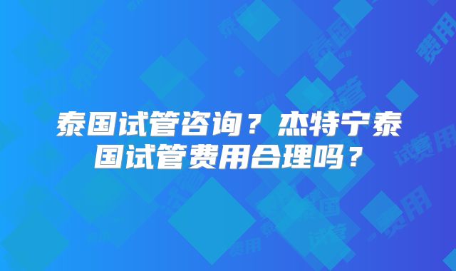 泰国试管咨询?杰特宁泰国试管费用合理吗?