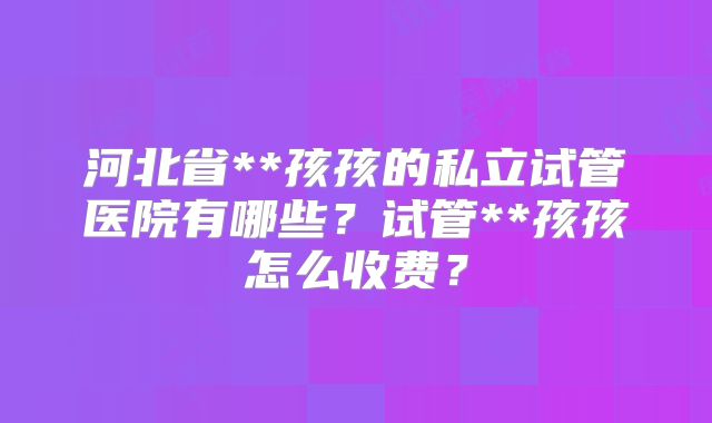 河北省**孩孩的私立试管医院有哪些？试管**孩孩怎么收费？