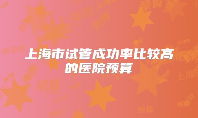 上海市试管成功率比较高的医院预算