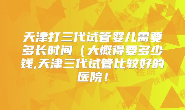 天津打三代试管婴儿需要多长时间(大概得要多少钱,天津三代试管比较好的医院!