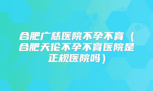 合肥广慈医院不孕不育(合肥天伦不孕不育医院是正规医院吗)