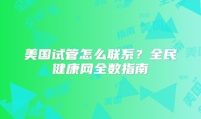 美国试管怎么联系?全民健康网全数指南