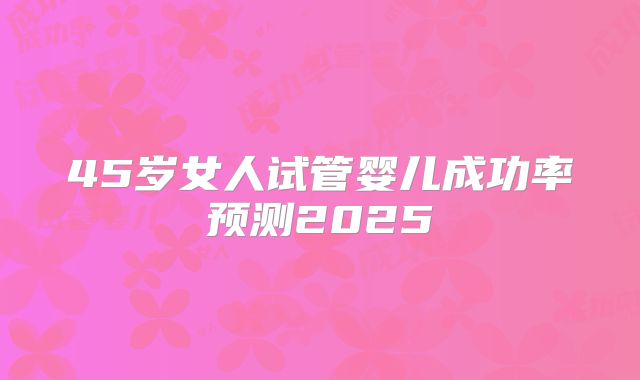 45岁女人试管婴儿成功率预测2025