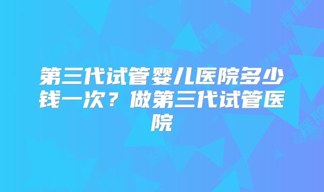 第三代试管婴儿医院多少钱一次？做第三代试管医院