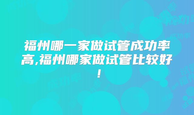 福州哪一家做试管成功率高,福州哪家做试管比较好!