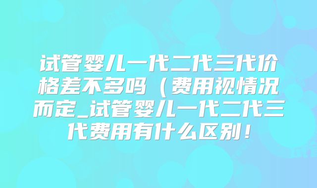 试管婴儿一代二代三代价格差不多吗(费用视情况而定_试管婴儿一代二代三代费用有什么区别!