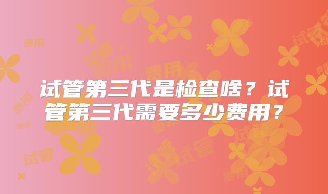 试管第三代是检查啥?试管第三代需要多少费用?