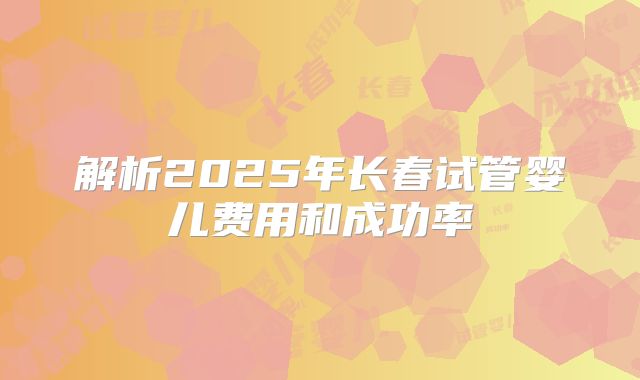 解析2025年长春试管婴儿费用和成功率