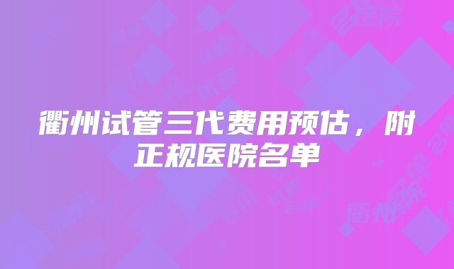 衢州试管三代费用预估,附正规医院名单