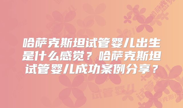 哈萨克斯坦试管婴儿出生是什么感觉？哈萨克斯坦试管婴儿成功案例分享？