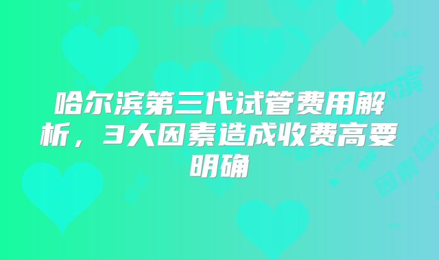 哈尔滨第三代试管费用解析，3大因素造成收费高要明确