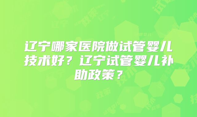 辽宁哪家医院做试管婴儿技术好?辽宁试管婴儿补助政策?