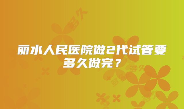 丽水人民医院做2代试管要多久做完？