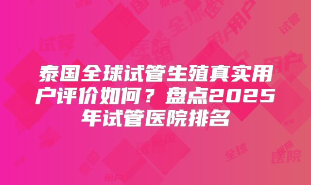 泰国全球试管生殖真实用户评价如何？盘点2025年试管医院排名