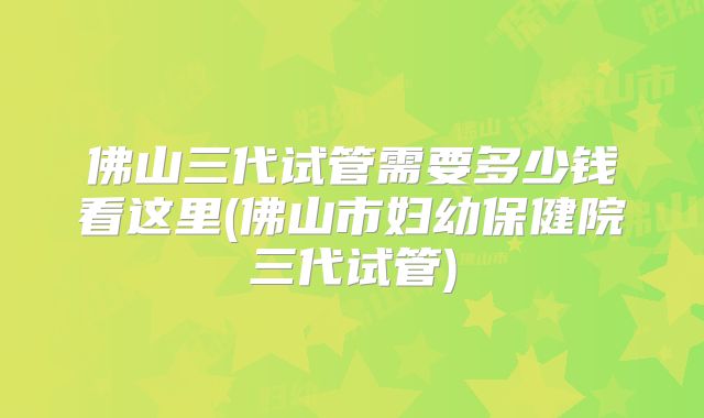 佛山三代试管需要多少钱看这里(佛山市妇幼保健院三代试管)
