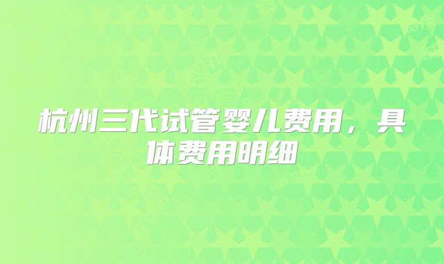 杭州三代试管婴儿费用,具体费用明细