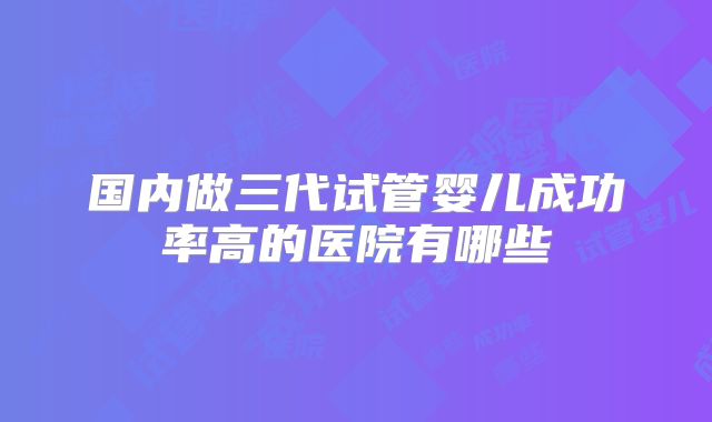 国内做三代试管婴儿成功率高的医院有哪些