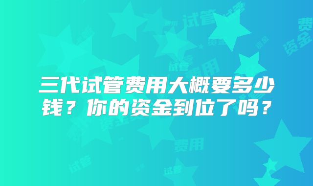 三代试管费用大概要多少钱？你的资金到位了吗？