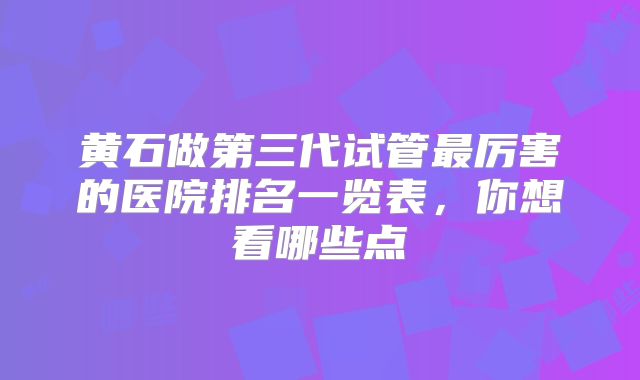 黄石做第三代试管最厉害的医院排名一览表,你想看哪些点