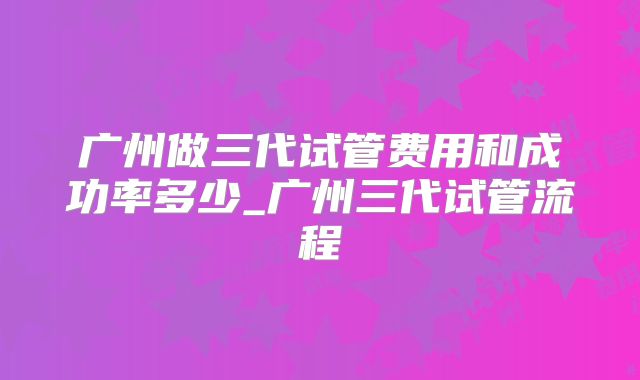 广州做三代试管费用和成功率多少_广州三代试管流程