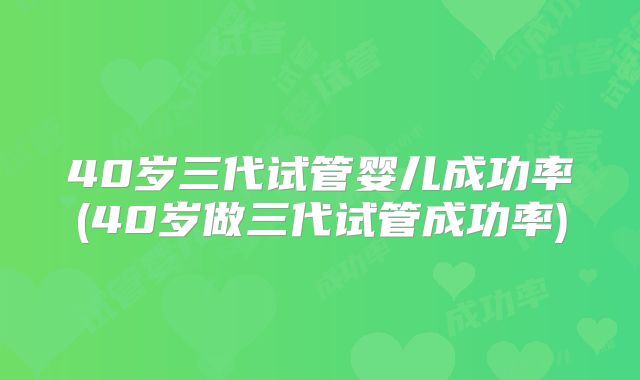 40岁三代试管婴儿成功率(40岁做三代试管成功率)